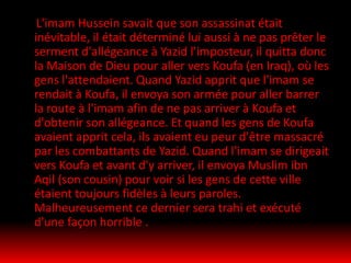 L'imam Hussein savait que son assassinat était
inévitable, il était déterminé lui aussi à ne pas prêter le
serment d'allégeance à Yazid l'imposteur, il quitta donc
la Maison de Dieu pour aller vers Koufa (en Iraq), où les
gens l'attendaient. Quand Yazid apprit que l'imam se
rendait à Koufa, il envoya son armée pour aller barrer
la route à l'imam afin de ne pas arriver à Koufa et
d'obtenir son allégeance. Et quand les gens de Koufa
avaient apprit cela, ils avaient eu peur d'être massacré
par les combattants de Yazid. Quand l'imam se dirigeait
vers Koufa et avant d'y arriver, il envoya Muslim ibn
Aqil (son cousin) pour voir si les gens de cette ville
étaient toujours fidèles à leurs paroles.
Malheureusement ce dernier sera trahi et exécuté
d'une façon horrible .
 