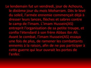 Le lendemain fut un vendredi, jour de Achoura,
le dixième jour du mois Moharram. Dès le levé
du soleil, l'armée ennemie commençait déjà à
dresser leurs lances, flèches et sabres contre
le camp de l'imam. L'imam Hussein(AS)
entreprit l'organisation de sa petite troupe, et
confia l'étendard à son frère Abbas ibn Ali.
Avant le combat, l'imam Hussein(AS) essaya
une fois de plus, de ramener les combattants
ennemis à la raison, afin de ne pas participer à
cette guerre qui leur ouvrait les portes de
l'enfer.
 
