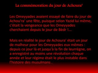 La commémoration du jour de Achoura‘
Les Omeyyades avaient essayé de faire du jour de
Achou'ra' une fête, puisque selon Yazid lui même,
c'était la vengeance que les Omeyyades
cherchaient depuis le jour de Bèdr !...
Mais en réalité le jour de Achoura' était un jour
de malheur pour les Omeyyades eux mêmes :
depuis ce jour là et jusqu'à la fin de leurrègne, on
a enregistré au moins une révolution chaque
année et leur régime était le plus instable dans
l'histoire des musulmans .
 