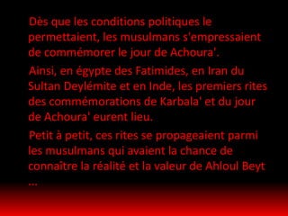 Dès que les conditions politiques le
permettaient, les musulmans s'empressaient
de commémorer le jour de Achoura'.
Ainsi, en égypte des Fatimides, en Iran du
Sultan Deylémite et en Inde, les premiers rites
des commémorations de Karbala' et du jour
de Achoura' eurent lieu.
Petit à petit, ces rites se propageaient parmi
les musulmans qui avaient la chance de
connaître la réalité et la valeur de Ahloul Beyt
...
 