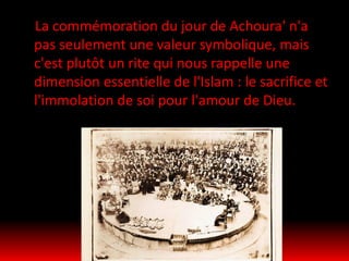 La commémoration du jour de Achoura' n'a
pas seulement une valeur symbolique, mais
c'est plutôt un rite qui nous rappelle une
dimension essentielle de l'Islam : le sacrifice et
l'immolation de soi pour l'amour de Dieu.
 