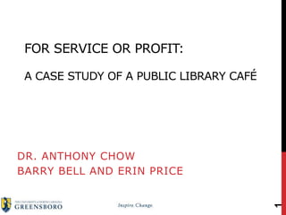 FOR SERVICE OR PROFIT:
A CASE STUDY OF A PUBLIC LIBRARY CAFÉ
DR. ANTHONY CHOW
BARRY BELL AND ERIN PRICE
1
 