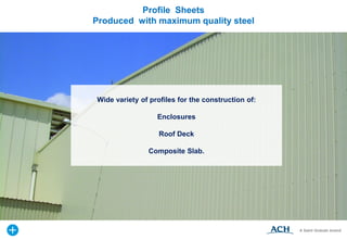 Wide variety of profiles for the construction of:
Enclosures
Roof Deck
Composite Slab.
Profile Sheets
Produced with maximum quality steel
 