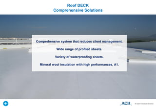 Comprehensive system that reduces client management.
Wide range of profiled sheets.
Variety of waterproofing sheets.
Mineral wool insulation with high performances, A1.
Roof DECK
Comprehensive Solutions
 