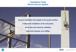 Installation Tools
Novel vacuum system
Vacuum installation that adapts to the panels profiles.
It allows the installation of rib roof panels.
Small size and maximum reliability.
High load capacity, up to 400kg.
 