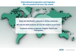 Sales and distribution networks in all the continents.
We ship the ACH products all over the world in record time.
Customer service in Spanish, English, French and
Portuguese.
International projection and logisitcs
We are present all over the world
 