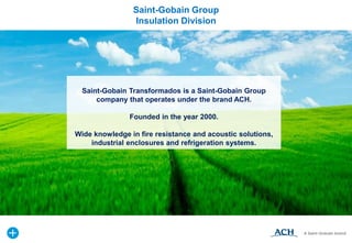Saint-Gobain Transformados is a Saint-Gobain Group
company that operates under the brand ACH.
Founded in the year 2000.
Wide knowledge in fire resistance and acoustic solutions,
industrial enclosures and refrigeration systems.
Saint-Gobain Group
Insulation Division
 