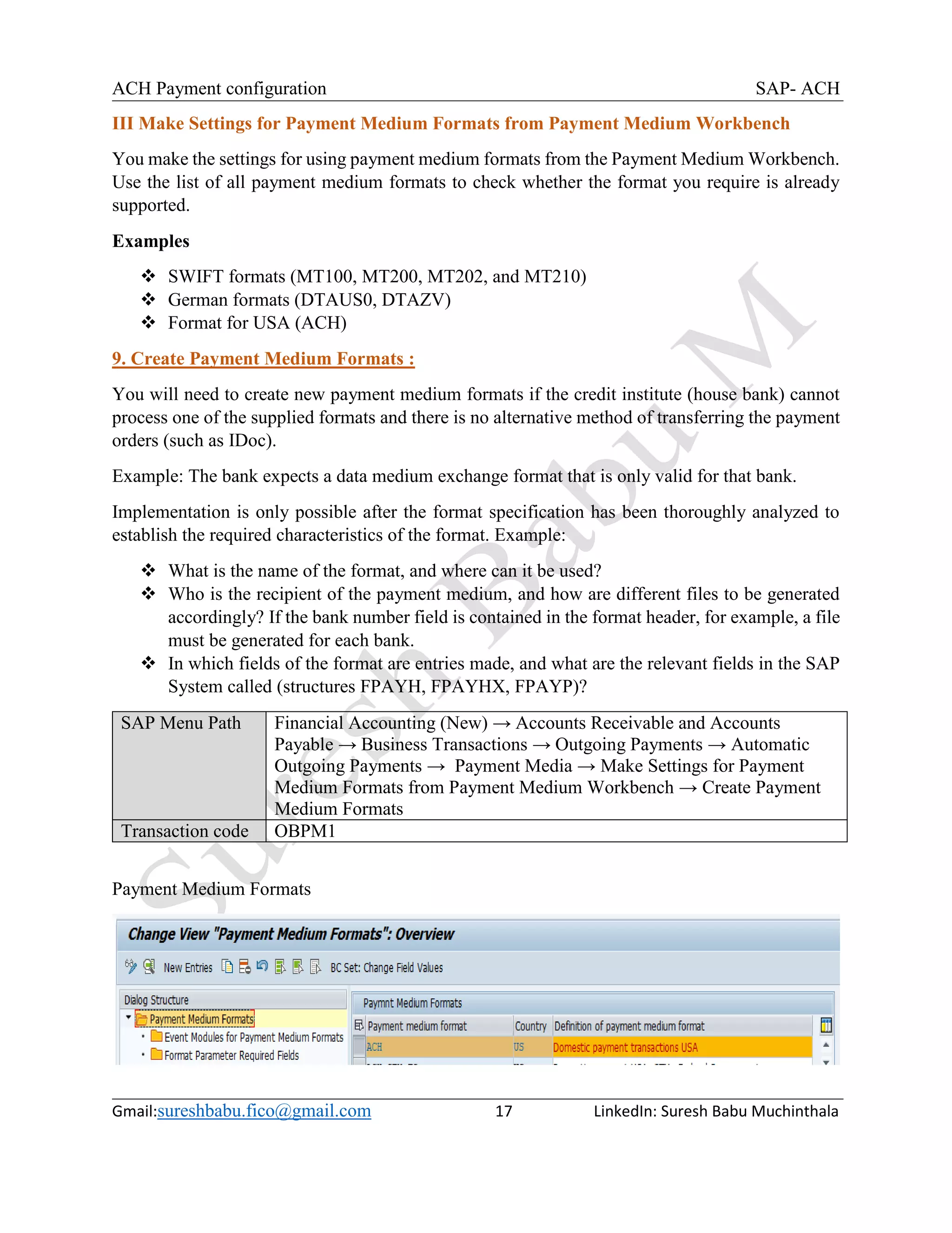ACH Payment configuration SAP- ACH
Gmail:sureshbabu.fico@gmail.com 17 LinkedIn: Suresh Babu Muchinthala
III Make Settings for Payment Medium Formats from Payment Medium Workbench
You make the settings for using payment medium formats from the Payment Medium Workbench.
Use the list of all payment medium formats to check whether the format you require is already
supported.
Examples
 SWIFT formats (MT100, MT200, MT202, and MT210)
 German formats (DTAUS0, DTAZV)
 Format for USA (ACH)
9. Create Payment Medium Formats :
You will need to create new payment medium formats if the credit institute (house bank) cannot
process one of the supplied formats and there is no alternative method of transferring the payment
orders (such as IDoc).
Example: The bank expects a data medium exchange format that is only valid for that bank.
Implementation is only possible after the format specification has been thoroughly analyzed to
establish the required characteristics of the format. Example:
 What is the name of the format, and where can it be used?
 Who is the recipient of the payment medium, and how are different files to be generated
accordingly? If the bank number field is contained in the format header, for example, a file
must be generated for each bank.
 In which fields of the format are entries made, and what are the relevant fields in the SAP
System called (structures FPAYH, FPAYHX, FPAYP)?
SAP Menu Path Financial Accounting (New) → Accounts Receivable and Accounts
Payable → Business Transactions → Outgoing Payments → Automatic
Outgoing Payments → Payment Media → Make Settings for Payment
Medium Formats from Payment Medium Workbench → Create Payment
Medium Formats
Transaction code OBPM1
Payment Medium Formats
 