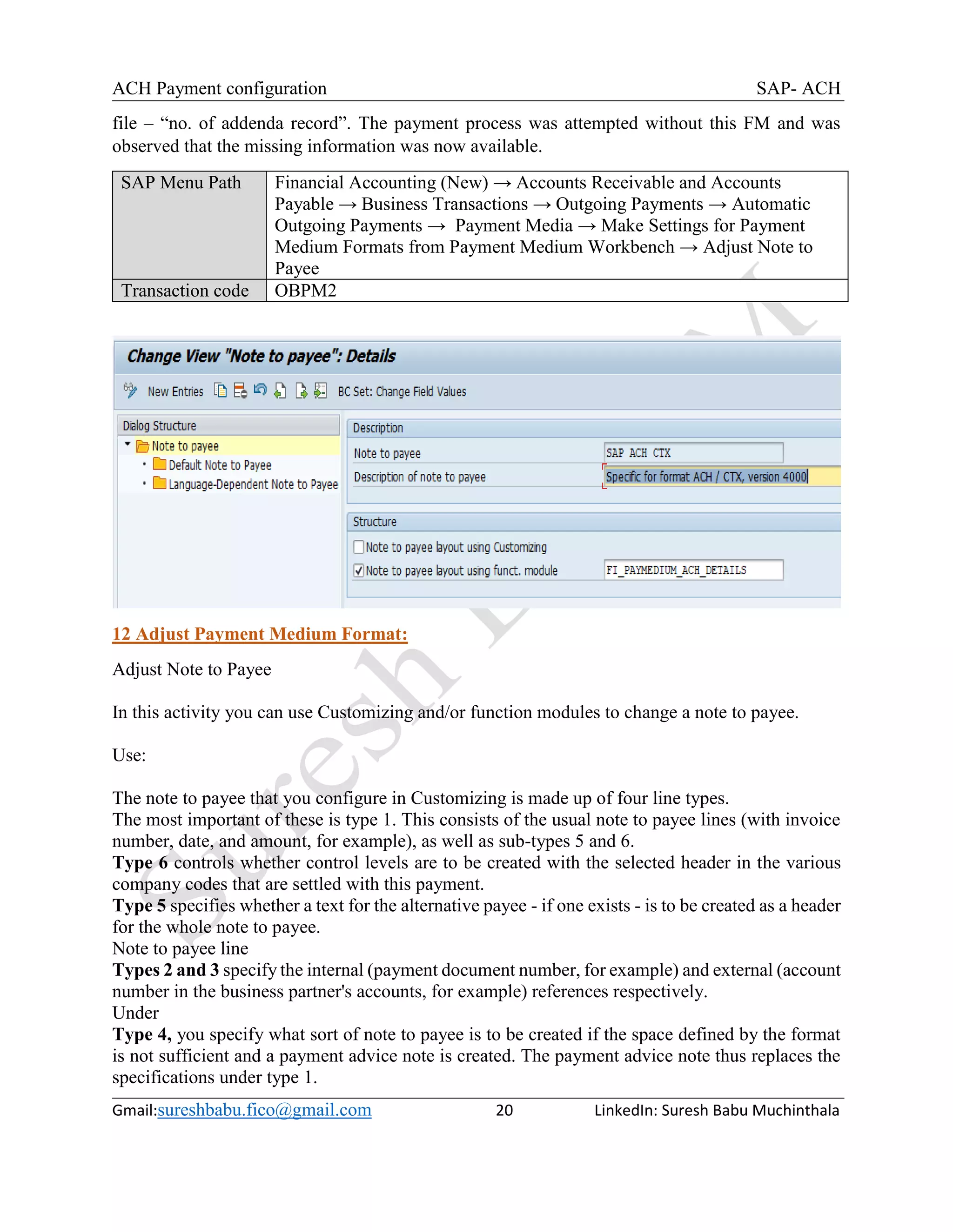 ACH Payment configuration SAP- ACH
Gmail:sureshbabu.fico@gmail.com 20 LinkedIn: Suresh Babu Muchinthala
file – “no. of addenda record”. The payment process was attempted without this FM and was
observed that the missing information was now available.
SAP Menu Path Financial Accounting (New) → Accounts Receivable and Accounts
Payable → Business Transactions → Outgoing Payments → Automatic
Outgoing Payments → Payment Media → Make Settings for Payment
Medium Formats from Payment Medium Workbench → Adjust Note to
Payee
Transaction code OBPM2
12 Adjust Payment Medium Format:
Adjust Note to Payee
In this activity you can use Customizing and/or function modules to change a note to payee.
Use:
The note to payee that you configure in Customizing is made up of four line types.
The most important of these is type 1. This consists of the usual note to payee lines (with invoice
number, date, and amount, for example), as well as sub-types 5 and 6.
Type 6 controls whether control levels are to be created with the selected header in the various
company codes that are settled with this payment.
Type 5 specifies whether a text for the alternative payee - if one exists - is to be created as a header
for the whole note to payee.
Note to payee line
Types 2 and 3 specify the internal (payment document number, for example) and external (account
number in the business partner's accounts, for example) references respectively.
Under
Type 4, you specify what sort of note to payee is to be created if the space defined by the format
is not sufficient and a payment advice note is created. The payment advice note thus replaces the
specifications under type 1.
 