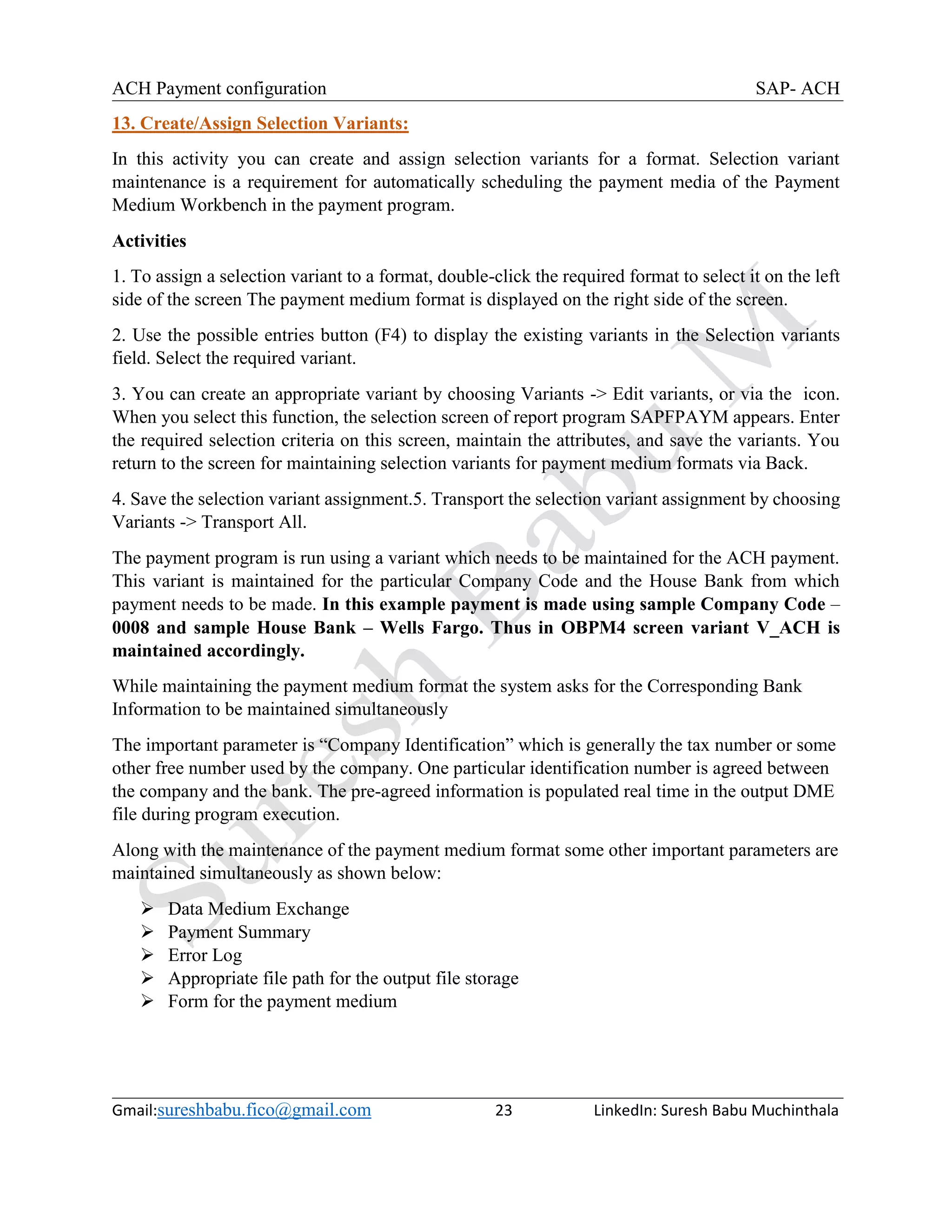 ACH Payment configuration SAP- ACH
Gmail:sureshbabu.fico@gmail.com 23 LinkedIn: Suresh Babu Muchinthala
13. Create/Assign Selection Variants:
In this activity you can create and assign selection variants for a format. Selection variant
maintenance is a requirement for automatically scheduling the payment media of the Payment
Medium Workbench in the payment program.
Activities
1. To assign a selection variant to a format, double-click the required format to select it on the left
side of the screen The payment medium format is displayed on the right side of the screen.
2. Use the possible entries button (F4) to display the existing variants in the Selection variants
field. Select the required variant.
3. You can create an appropriate variant by choosing Variants -> Edit variants, or via the icon.
When you select this function, the selection screen of report program SAPFPAYM appears. Enter
the required selection criteria on this screen, maintain the attributes, and save the variants. You
return to the screen for maintaining selection variants for payment medium formats via Back.
4. Save the selection variant assignment.5. Transport the selection variant assignment by choosing
Variants -> Transport All.
The payment program is run using a variant which needs to be maintained for the ACH payment.
This variant is maintained for the particular Company Code and the House Bank from which
payment needs to be made. In this example payment is made using sample Company Code –
0008 and sample House Bank – Wells Fargo. Thus in OBPM4 screen variant V_ACH is
maintained accordingly.
While maintaining the payment medium format the system asks for the Corresponding Bank
Information to be maintained simultaneously
The important parameter is “Company Identification” which is generally the tax number or some
other free number used by the company. One particular identification number is agreed between
the company and the bank. The pre-agreed information is populated real time in the output DME
file during program execution.
Along with the maintenance of the payment medium format some other important parameters are
maintained simultaneously as shown below:
 Data Medium Exchange
 Payment Summary
 Error Log
 Appropriate file path for the output file storage
 Form for the payment medium
 