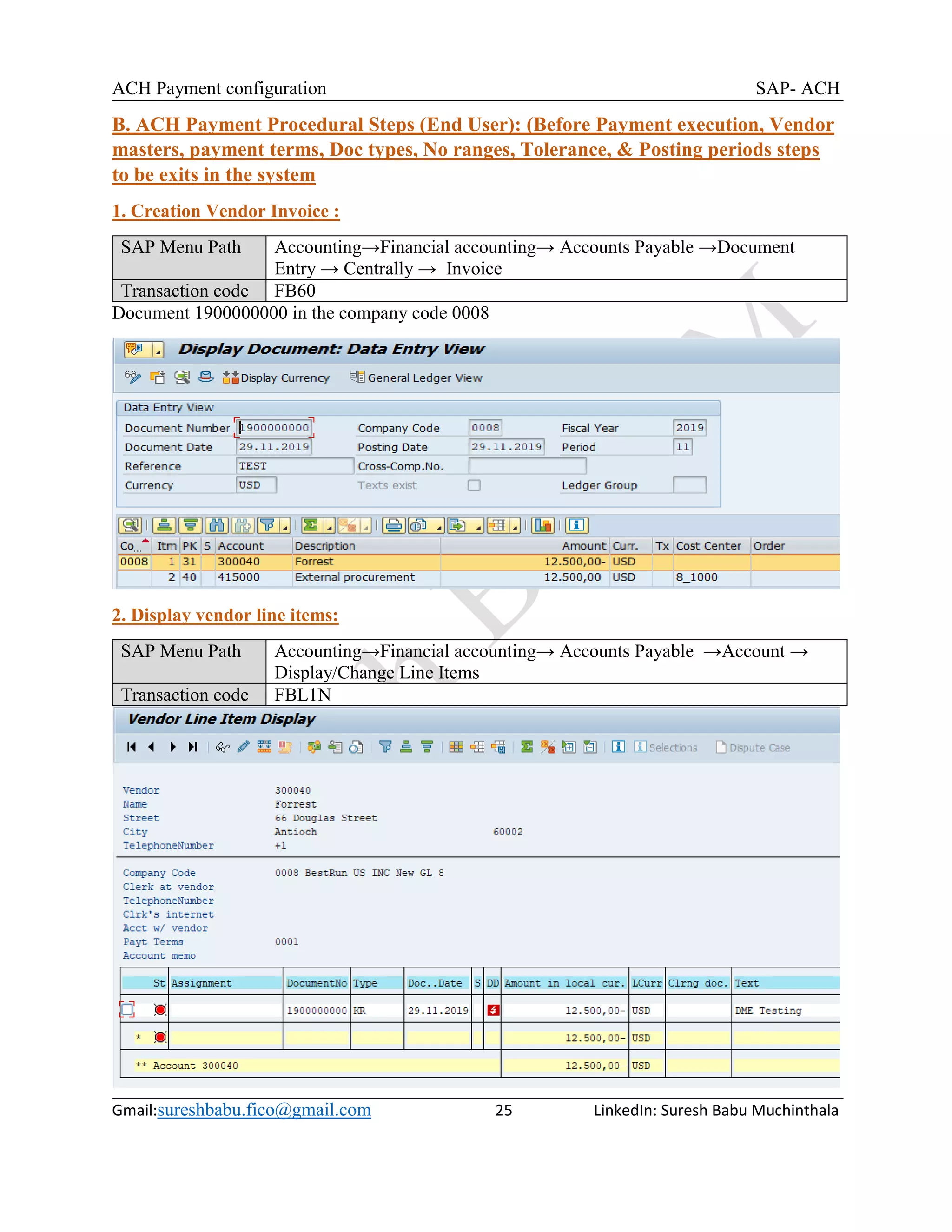 ACH Payment configuration SAP- ACH
Gmail:sureshbabu.fico@gmail.com 25 LinkedIn: Suresh Babu Muchinthala
B. ACH Payment Procedural Steps (End User): (Before Payment execution, Vendor
masters, payment terms, Doc types, No ranges, Tolerance, & Posting periods steps
to be exits in the system
1. Creation Vendor Invoice :
SAP Menu Path Accounting→Financial accounting→ Accounts Payable →Document
Entry → Centrally → Invoice
Transaction code FB60
Document 1900000000 in the company code 0008
2. Display vendor line items:
SAP Menu Path Accounting→Financial accounting→ Accounts Payable →Account →
Display/Change Line Items
Transaction code FBL1N
 
