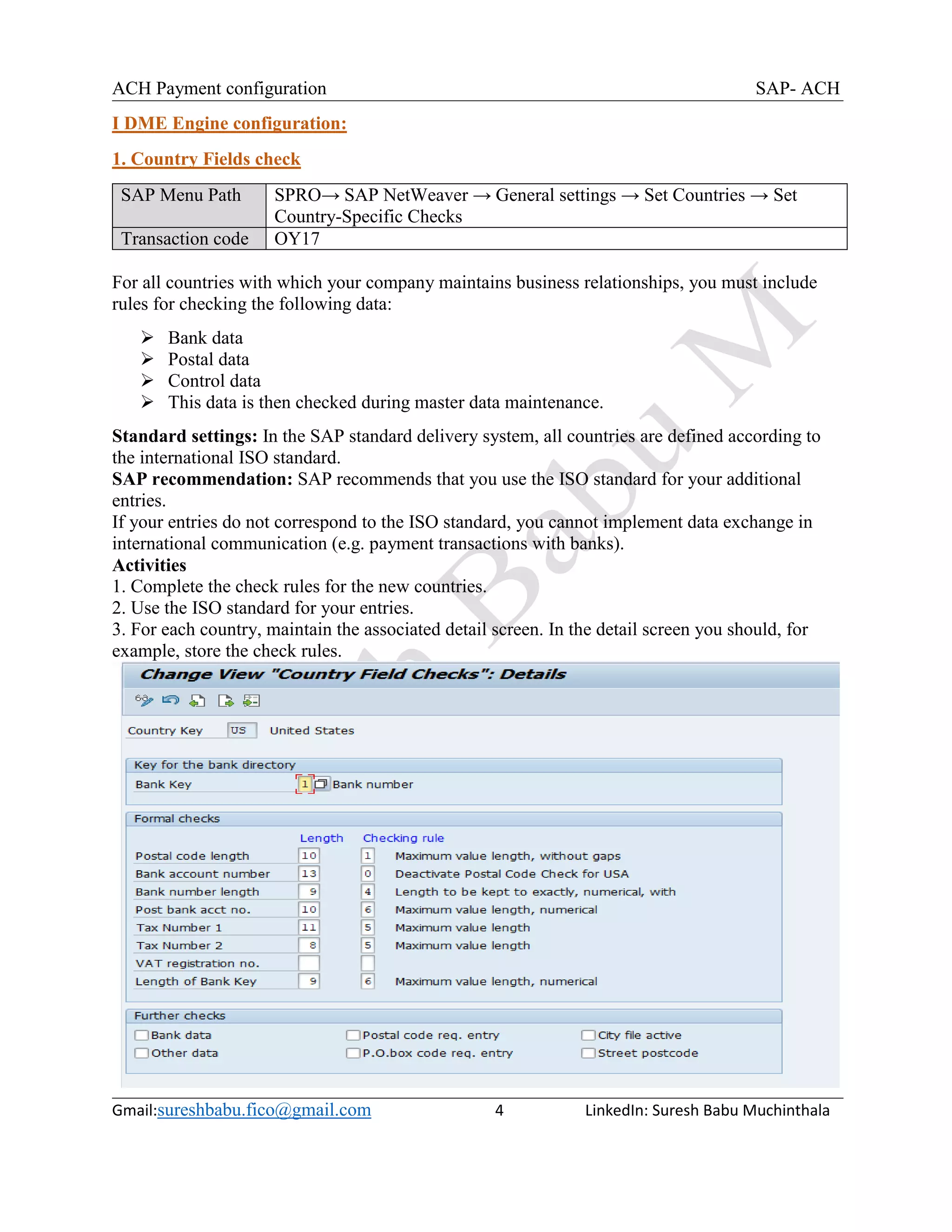 ACH Payment configuration SAP- ACH
Gmail:sureshbabu.fico@gmail.com 4 LinkedIn: Suresh Babu Muchinthala
I DME Engine configuration:
1. Country Fields check
SAP Menu Path SPRO→ SAP NetWeaver → General settings → Set Countries → Set
Country-Specific Checks
Transaction code OY17
For all countries with which your company maintains business relationships, you must include
rules for checking the following data:
 Bank data
 Postal data
 Control data
 This data is then checked during master data maintenance.
Standard settings: In the SAP standard delivery system, all countries are defined according to
the international ISO standard.
SAP recommendation: SAP recommends that you use the ISO standard for your additional
entries.
If your entries do not correspond to the ISO standard, you cannot implement data exchange in
international communication (e.g. payment transactions with banks).
Activities
1. Complete the check rules for the new countries.
2. Use the ISO standard for your entries.
3. For each country, maintain the associated detail screen. In the detail screen you should, for
example, store the check rules.
 