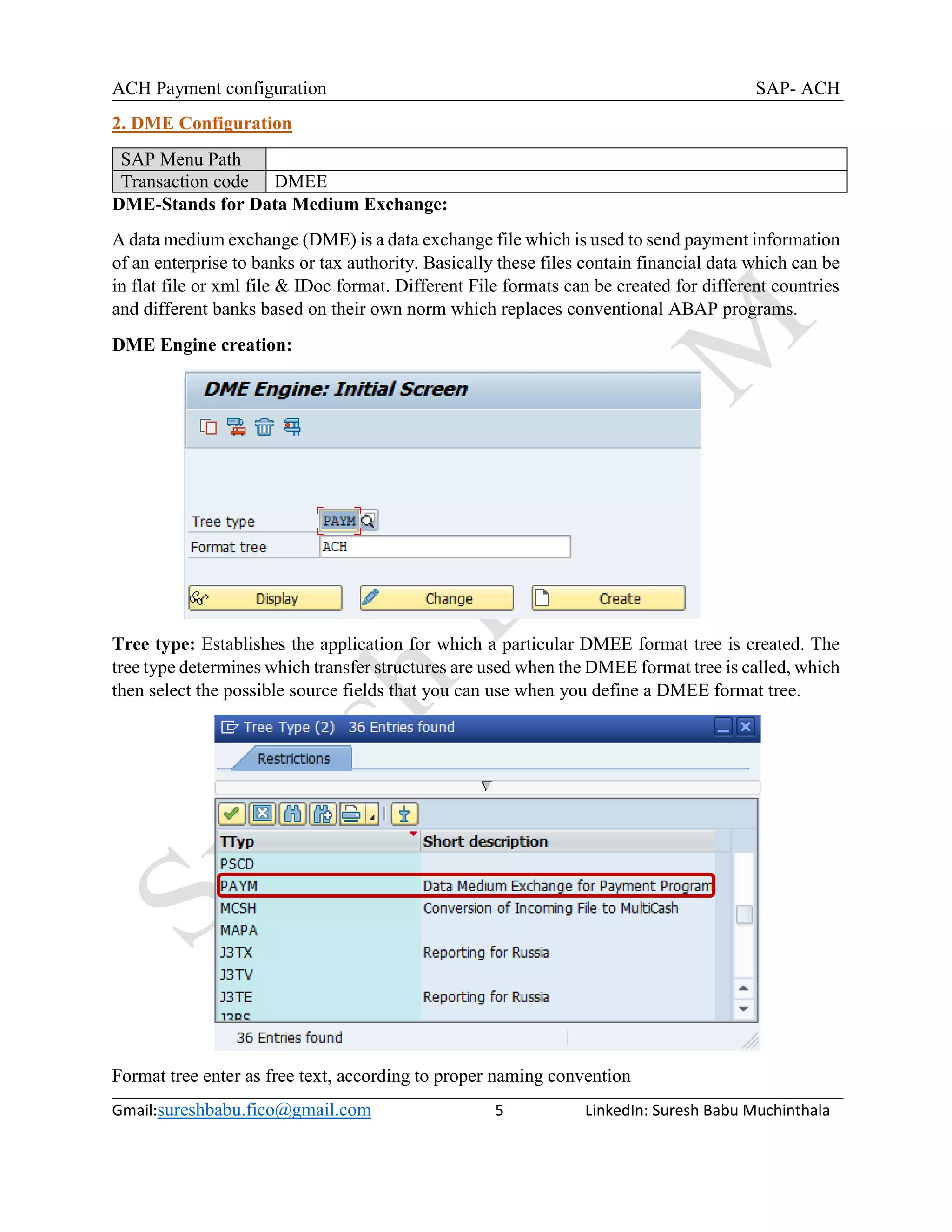 ACH Payment configuration SAP- ACH
Gmail:sureshbabu.fico@gmail.com 5 LinkedIn: Suresh Babu Muchinthala
2. DME Configuration
SAP Menu Path
Transaction code DMEE
DME-Stands for Data Medium Exchange:
A data medium exchange (DME) is a data exchange file which is used to send payment information
of an enterprise to banks or tax authority. Basically these files contain financial data which can be
in flat file or xml file & IDoc format. Different File formats can be created for different countries
and different banks based on their own norm which replaces conventional ABAP programs.
DME Engine creation:
Tree type: Establishes the application for which a particular DMEE format tree is created. The
tree type determines which transfer structures are used when the DMEE format tree is called, which
then select the possible source fields that you can use when you define a DMEE format tree.
Format tree enter as free text, according to proper naming convention
 