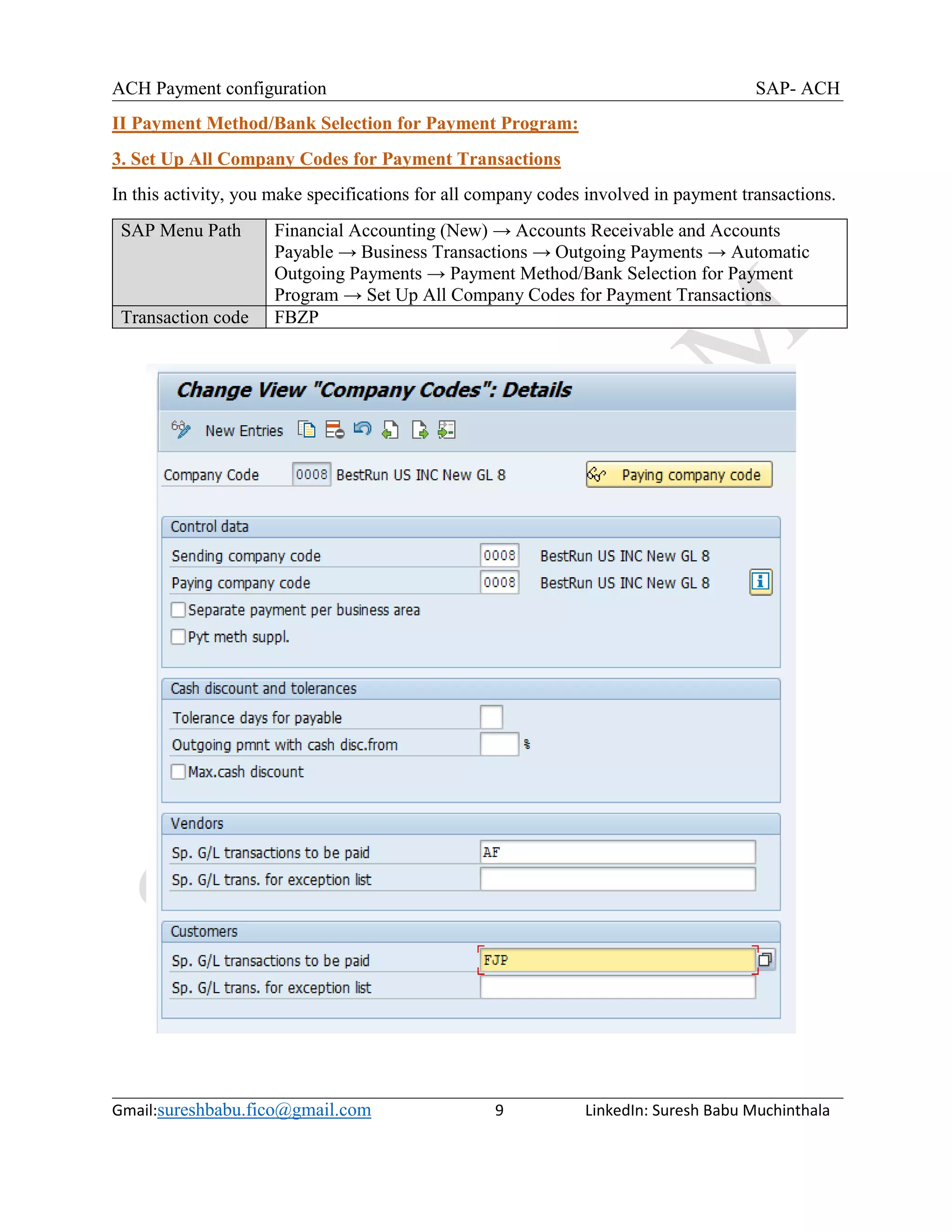 ACH Payment configuration SAP- ACH
Gmail:sureshbabu.fico@gmail.com 9 LinkedIn: Suresh Babu Muchinthala
II Payment Method/Bank Selection for Payment Program:
3. Set Up All Company Codes for Payment Transactions
In this activity, you make specifications for all company codes involved in payment transactions.
SAP Menu Path Financial Accounting (New) → Accounts Receivable and Accounts
Payable → Business Transactions → Outgoing Payments → Automatic
Outgoing Payments → Payment Method/Bank Selection for Payment
Program → Set Up All Company Codes for Payment Transactions
Transaction code FBZP
 