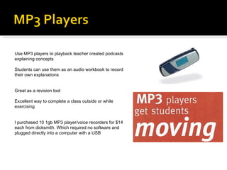 Use MP3 players to playback teacher created podcasts explaining concepts Students can use them as an audio workbook to record their own explanations Great as a revision tool Excellent way to complete a class outside or while exercising I purchased 10 1gb MP3 player/voice recorders for $14 each from dicksmith. Which required no software and plugged directly into a computer with a USB 