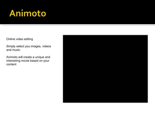 Online video editing Simply select you images, videos and music  Animoto will create a unique and interesting movie based on your content 