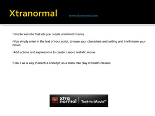 Simple website that lets you create animated movies You simply enter in the text of your script, choose your characters and setting and it will make your movie Add actions and expressions to create a more realistic movie Use it as a way to teach a concept, as a class role play in health classes 