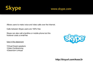 Allows users to make voice and video calls over the Internet.  Calls between Skype users are 100% free Skype can also call a landline or mobile phone but this however costs a small fee Use in the classroom Virtual Guest speakers Video Conferencing Classroom Linkups http://tinyurl.com/kooc3r 