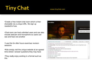 Create a free instant chat room which is then shareable via a unique URL. No sign up needed/no fuss Chat room can host unlimited users and can also include webcam and microphone so users can see and hear one another I use this for after hours exam/sac revision sessions Kids simply visit the unique website at an agreed time where I answer questions they may have They really enjoy working in a format such as this 