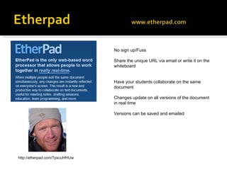 No sign up/Fuss Share the unique URL via email or write it on the whiteboard Have your students collaborate on the same document  Changes update on all versions of the document in real time Versions can be saved and emailed http://etherpad.com/TpxcuhfHUw 