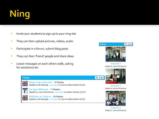 Invite your students to sign up to your ning site They can then upload pictures, videos, audio Participate in a forum, submit blog posts They can then ‘friend’ people and share ideas  Leave messages on each others walls, asking for assistance etc 