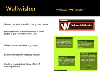 Think of it as a virtual wall for posting ‘post it’ notes However you can share the wall with as many people as you like via the unique URL Others can then add notes to your wall Excellent for research and group activities Used it to research the medical effects of methamphetamine  