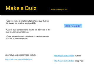http://tinyurl.com/y8fvtae  - Blog Post Use it to make a simple multiple choice quiz that can be shared via email or a unique URL Quiz is auto corrected and results are delivered to the quiz creators email address Great for revision or for students to create their own quizzes to test the teacher http://tinyurl.com/yknhtnr - Tutorial Alternative quiz creation tools include http://delicious.com/robbo64/quiz 