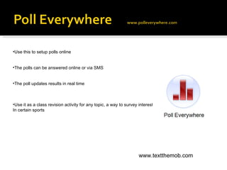 Use this to setup polls online The polls can be answered online or via SMS The poll updates results in real time Use it as a class revision activity for any topic, a way to survey interest  In certain sports www.textthemob.com 