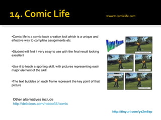 http://tinyurl.com/ye2m6ep Comic life is a comic book creation tool which is a unique and effective way to complete assignments etc Student will find it very easy to use with the final result looking excellent Use it to teach a sporting skill, with pictures representing each major element of the skill The text bubbles on each frame represent the key point of that picture Other alternatives include http://delicious.com/robbo64/comic 
