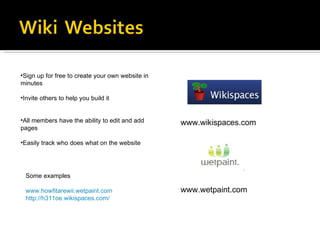 www.wikispaces.com www.wetpaint.com Sign up for free to create your own website in minutes Invite others to help you build it All members have the ability to edit and add pages Easily track who does what on the website Some examples www.howfitarewii.wetpaint.com http://h311oe.wikispaces.com/ 