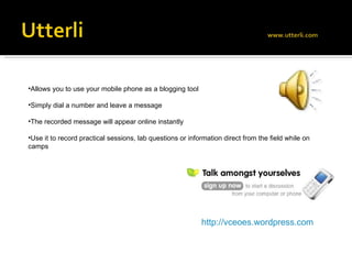 Allows you to use your mobile phone as a blogging tool Simply dial a number and leave a message The recorded message will appear online instantly Use it to record practical sessions, lab questions or information direct from the field while on camps http://vceoes.wordpress.com 