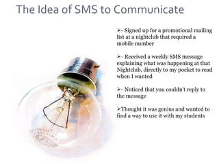 - Signed up for a promotional mailing list at a nightclub that required a mobile number - Received a weekly SMS message explaining what was happening at that Nightclub, directly to my pocket to read when I wanted - Noticed that you couldn't reply to the message Thought it was genius and wanted to find a way to use it with my students The Idea of SMS to Communicate 