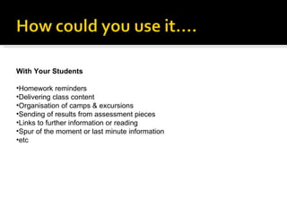 With Your Students Homework reminders Delivering class content Organisation of camps & excursions Sending of results from assessment pieces Links to further information or reading Spur of the moment or last minute information etc 