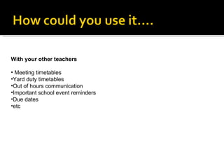 With your other teachers Meeting timetables Yard duty timetables Out of hours communication Important school event reminders Due dates etc 