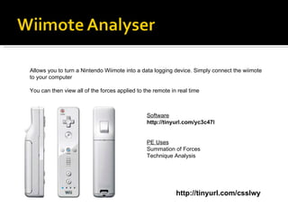 http://tinyurl.com/csslwy Allows you to turn a Nintendo Wiimote into a data logging device. Simply connect the wiimote to your computer You can then view all of the forces applied to the remote in real time Software http://tinyurl.com/yc3c47l PE Uses Summation of Forces Technique Analysis 