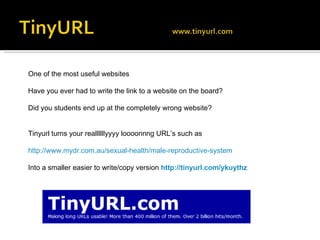 One of the most useful websites  Have you ever had to write the link to a website on the board? Did you students end up at the completely wrong website? Tinyurl turns your reallllllyyyy loooonnng URL’s such as http://www.mydr.com.au/sexual-health/male-reproductive-system Into a smaller easier to write/copy version  http://tinyurl.com/ykuythz 
