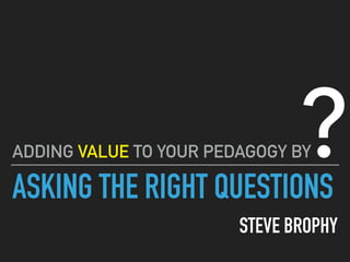 ASKING THE RIGHT QUESTIONS
STEVE BROPHY
ADDING VALUE TO YOUR PEDAGOGY BY?
 