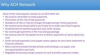 Why ACH Network
Some of the most popular reasons to use ACH debit are:
• No need to remember to make payments.
• Elimination of the risk of late payments.
• Avoidance of late or interest charges through prompt, timely payments.
• No need to write checks (which you'll have to re-order once they're gone).
• Establishment of excellent payment and credit records.
• No need to get payments in the mail and pay postage.
• No need to wait for the postal service to deliver payments or worry about lost
mail.
• Easier to track payments since payee names appear on your bank statement or
financial software.
• More environmentally friendly (checks and envelopes use paper, and
transporting them uses fuel).
• Negligible processing charge compare to card and other payment modes.
 