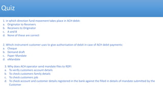 Quiz
1. In which direction fund movement takes place in ACH debit:
a. Originator to Receivers
b. Receivers to Originator
c. A and B
d. None of these are correct
2. Which instrument customer uses to give authorisation of debit in case of ACH debit payments:
a. Cheque
b. Demand draft
c. Paper Mandate
d. eMandate
3. Why does ACH operator send mandate files to RDFI
a. To verify customers account details
b. To check customers family details
c. To check customers job
d. To check account and customer details registered in the bank against the filled in details of mandate submitted by the
Customer
 