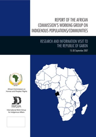 African Commission on 
Human and Peoples’ Rights 
International Work Group 
for Indigenous Affairs 
REPORT OF THE AFRICAN 
COMMISSION’S WORKING GROUP ON 
INDIGENOUS POPULATIONS/COMMUNITIES 
RESEARCH AND INFORMATION VISIT TO 
THE REPUBLIC of GABON 
15-30 September 2007  