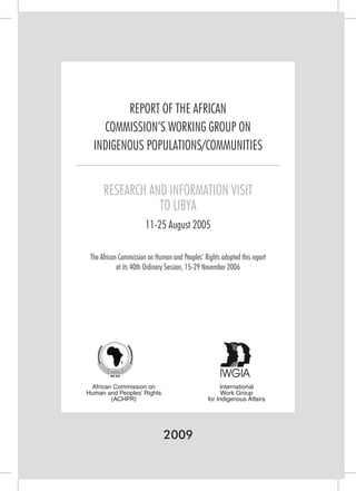 REPORT OF THE AFRICAN 
COMMISSION’S WORKING GROUP ON 
INDIGENOUS POPULATIONS/COMMUNITIES 
RESEARCH AND INFORMATION VISIT 
TO LIBYA 
11-25 August 2005 
The African Commission on Human and Peoples’ Rights adopted this report 
at its 40th Ordinary Session, 15-29 November 2006 
2009 
African Commission on 
Human and Peoples’ Rights 
(ACHPR) 
International 
Work Group 
for Indigenous Affairs  