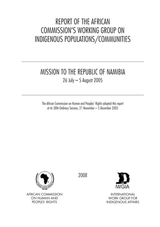 REPORT OF THE AFRICAN 
COMMISSION’S WORKING GROUP ON 
INDIGENOUS POPULATIONS/COMMUNITIES 
MISSION TO THE REPUBLIC OF NAMIBIA 
26 July – 5 August 2005 
The African Commission on Human and Peoples’ Rights adopted this report 
at its 38th Ordinary Session, 21 November – 5 December 2005 
INTERNATIONAL 
WORK GROUP FOR 
INDIGENOUS AFFAIRS 
AFRICAN COMMISSION 
ON HUMAN AND 
PEOPLES’ RIGHTS 
2008 
 
