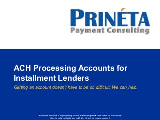 Learn more about the ACH processing options available higher risk merchants on our website:
https://prineta.com/get-approved-high-risk-ach-processing-account/
ACH Processing Accounts for
Installment Lenders
Getting an account doesn’t have to be so difficult. We can help.
 