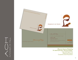 Bene
                                        fiting
                                                 St. Ju
                                                        de   Chil
                                                                 dren
                                                                      ’s   Resea
                                                                                rch
                                                                                      Hosp
                                                                                          ital




                                                                                                 save
                                                                                                      the d
                                                                                                           ate
                                                                                                                 Harvest of Hope

                                                         Harv
                                                                    est o
                                                                         f Ho
                                                                             pe




                                                                                                                   Save the Date...
                                                                                                                   To benefit St. Jude Children’s Research Hospital




                                                                      Harvest of Hope
                                                                                                                   October 9, 2008
aCH
      A m a n da C . H i l l




                                                                                                                   Linbrook Hall, Trinity, NC

                                                                                                                   For Reservations, Donations, and Sponsorship Opportunities
                                                                                                                   Contact Ashley Smith (724) 554-9716                                  Suzie Q Brown
                               St. Jude Children’s Research Hospital
                                                                                                                                                                                         3 Giving Lane
                                                                                                                                                                                Greensboro, NC 27401




                                                                                                                                       Bluezoom Sensory Marketing
                                                                                                                             St. Jude Fund-raiser “Harvest of Hope”
                                                                                                                                               Logo, Letterhead, Invite
                                                                                                                                                Ideated and Designed
                                                                                                                                        Comped for Client Presentation

                                                                                                                                                                                                         22
 