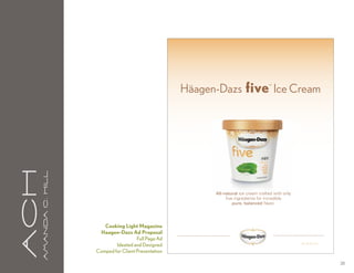 Häagen-Dazs five Ice Cream       ™
aCH
      A m a n da C . H i l l




                                                                      All-natural ice cream crafted with only
                                                                           five ingredients for incredibly
                                                                               pure, balanced flavor.




                                  Cooking Light Magazine
                                Haagen-Dazs Ad Proposal
                                                 Full Page Ad
                                       Ideated and Designed                                                     © HDIP Inc.
                                                                                                                      ,

                               Comped for Client Presentation

                                                                                                                              28
 