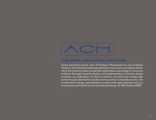 aCH
Design Thinking, a vehicle for human centered change.
Future aspirations ensue roles of Strategic Management by way of Design
Thinking. Such thinking entails approaching business tasks as wicked problems
which are solved to enhance human life, relationships, and ecology. To solve such
problems thorough research, ideation, and implementation of iterative design
processes are undertaken; of which to achieve, innovative and cutting edge
human focused solutions for a quickly evolving and user centered economy. I am
an advocate for design, passionately pursuing a career approaching business as
an enterprise and vehicle for human centered change. (A. Hill, October 2009)




                                                                                    8
 