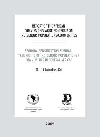 REPORT OF THE AFRICAN 
COMMISSION’S WORKING GROUP ON 
INDIGENOUS POPULATIONS/COMMUNITIES 
REGIONAL SENSITIZATION SEMINAR; 
“THE RIGHTS OF INDIGENOUS POPULATIONS / 
COMMUNITIES IN CENTRAL AFRICA” 
13 – 16 September 2006 
2009 
African Commission on 
Human and Peoples’ Rights 
(ACHPR) 
International Work Group 
for Indigenous Affairs 
 