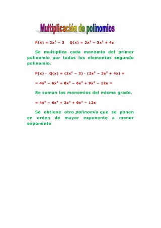 P(x) = 2x 2 − 3   Q(x) = 2x 3 − 3x 2 + 4x

    Se multiplica cada monomio del primer
polinomio por todos los elementos segundo
polinomio.

   P(x) · Q(x) = (2x 2 − 3) · (2x 3 − 3x 2 + 4x) =


   = 4x 5 − 6x 4 + 8x 3 − 6x 3 + 9x 2 − 12x =

   Se suman los monomios del mismo grado .

   = 4x 5 − 6x 4 + 2x 3 + 9x 2 − 12x

   Se obtiene otro polinomio que se ponen
en orden de mayor exponente a menor
exponente
 
