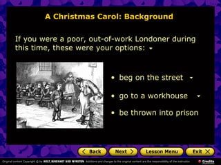 A Christmas Carol: Background


If you were a poor, out-of-work Londoner during
this time, these were your options:



                        • beg on the street

                        • go to a workhouse

                        • be thrown into prison
 