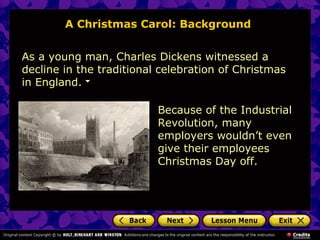 A Christmas Carol: Background


As a young man, Charles Dickens witnessed a
decline in the traditional celebration of Christmas
in England.

                          Because of the Industrial
                          Revolution, many
                          employers wouldn’t even
                          give their employees
                          Christmas Day off.
 